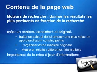 Contenu de la page web
Moteurs de recherche : donner les résultats les
plus pertinents en fonction de la recherche
créer un contenu consistant et original.
• traiter un sujet et de lui amener une plus-value en
approfondissant certains points
• L'organiser d'une manière originale
• Mettre en relation différentes informations
Importance de la mise à jour d'informations
 