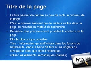 Titre de la page
• Le titre permet de décrire en peu de mots le contenu de
la page.
• C'est le premier élément que le visiteur va lire dans la
page de résultat du moteur de recherche
• Décrire le plus précisemment possible le contenu de la
page
• Être le plus unique possible
• Titre = information qui s'affichera dans les favoris de
l'internaute, dans la barre de titre et les onglets du
navigateur ainsi que dans l'historique.
• utiliser les éléments sémantiques (balises)
 