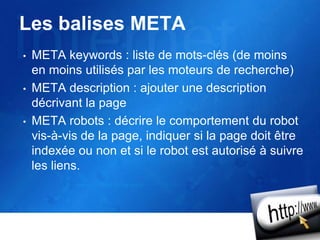 Les balises META
• META keywords : liste de mots-clés (de moins
en moins utilisés par les moteurs de recherche)
• META description : ajouter une description
décrivant la page
• META robots : décrire le comportement du robot
vis-à-vis de la page, indiquer si la page doit être
indexée ou non et si le robot est autorisé à suivre
les liens.
 