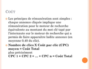 COÛT
 Les principes de rémunération sont simples :
chaque annonce cliquée implique une
rémunération pour le moteur de recherche
équivalente au montant du mot clé tapé par
l’internaute sur le moteur de recherche qui a
permis de faire apparaître ladite annonce (en
moyenne 0,40 du clic).
 Nombre de clics X Coût par clic (CPC)
moyen = Coût Total
plus précisément
CPC 1 + CPC 2 + … + CPC n = Coût Total
 