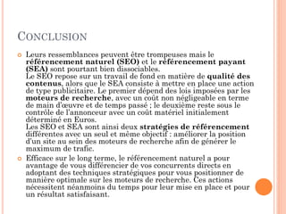 CONCLUSION
 Leurs ressemblances peuvent être trompeuses mais le
référencement naturel (SEO) et le référencement payant
(SEA) sont pourtant bien dissociables.
Le SEO repose sur un travail de fond en matière de qualité des
contenus, alors que le SEA consiste à mettre en place une action
de type publicitaire. Le premier dépend des lois imposées par les
moteurs de recherche, avec un coût non négligeable en terme
de main d’œuvre et de temps passé ; le deuxième reste sous le
contrôle de l’annonceur avec un coût matériel initialement
déterminé en Euros.
Les SEO et SEA sont ainsi deux stratégies de référencement
différentes avec un seul et même objectif : améliorer la position
d’un site au sein des moteurs de recherche afin de générer le
maximum de trafic.
 Efficace sur le long terme, le référencement naturel a pour
avantage de vous différencier de vos concurrents directs en
adoptant des techniques stratégiques pour vous positionner de
manière optimale sur les moteurs de recherche. Ces actions
nécessitent néanmoins du temps pour leur mise en place et pour
un résultat satisfaisant.
 