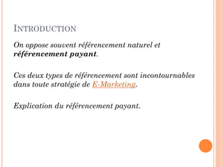 INTRODUCTION
On oppose souvent référencement naturel et
référencement payant.
Ces deux types de référencement sont incontournables
dans toute stratégie de E-Marketing.
Explication du référencement payant.
 