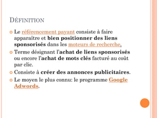 DÉFINITION
 Le référencement payant consiste à faire
apparaître et bien positionner des liens
sponsorisés dans les moteurs de recherche.
 Terme désignant l’achat de liens sponsorisés
ou encore l’achat de mots clés facturé au coût
par clic.
 Consiste à créer des annonces publicitaires.
 Le moyen le plus connu: le programme Google
Adwords.
 
