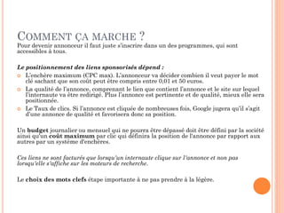 COMMENT ÇA MARCHE ?
Pour devenir annonceur il faut juste s’inscrire dans un des programmes, qui sont
accessibles à tous.
Le positionnement des liens sponsorisés dépend :
 L’enchère maximum (CPC max). L’annonceur va décider combien il veut payer le mot
clé sachant que son coût peut être compris entre 0,01 et 50 euros.
 La qualité de l’annonce, comprenant le lien que contient l’annonce et le site sur lequel
l’internaute va être redirigé. Plus l’annonce est pertinente et de qualité, mieux elle sera
positionnée.
 Le Taux de clics. Si l’annonce est cliquée de nombreuses fois, Google jugera qu’il s’agit
d’une annonce de qualité et favorisera donc sa position.
Un budget journalier ou mensuel qui ne pourra être dépassé doit être défini par la société
ainsi qu'un coût maximum par clic qui définira la position de l'annonce par rapport aux
autres par un système d'enchères.
Ces liens ne sont facturés que lorsqu'un internaute clique sur l'annonce et non pas
lorsqu'elle s'affiche sur les moteurs de recherche.
Le choix des mots clefs étape importante à ne pas prendre à la légère.
 