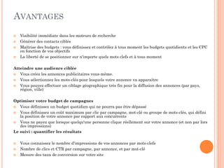 AVANTAGES
 Visibilité immédiate dans les moteurs de recherche
 Générer des contacts ciblés
 Maîtrise des budgets : vous définissez et contrôlez à tous moment les budgets quotidients et les CPC
en fonction de vos objectifs
 La liberté de se positionner sur n'importe quels mots clefs et à tous moment
Atteindre une audience ciblée
 Vous créez les annonces publicitaires vous-même.
 Vous sélectionnez les mots-clés pour lesquels votre annonce va apparaître
 Vous pouvez effectuer un ciblage géographique très fin pour la diffusion des annonces (par pays,
région, ville)
Optimiser votre budget de campagnes
 Vous définissez un budget quotidien qui ne pourra pas être dépassé
 Vous définissez un coût maximum par clic par campagne, mot-clé ou groupe de mots-clés, qui défini
la position de votre annonce par rapport aux concurrents
 Vous ne payez que lorsque quelqu'une personne clique réellement sur votre annonce (et non par lors
des impressions)
Le suivi : quantifier les résultats
 Vous connaissez le nombre d'impressions de vos annonces par mots-clefs
 Nombre de clics et CTR par campagne, par annonce, et par mot-clé
 Mesure des taux de conversion sur votre site
 