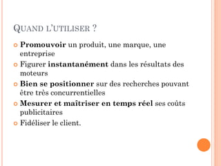 QUAND L’UTILISER ?
 Promouvoir un produit, une marque, une
entreprise
 Figurer instantanément dans les résultats des
moteurs
 Bien se positionner sur des recherches pouvant
être très concurrentielles
 Mesurer et maîtriser en temps réel ses coûts
publicitaires
 Fidéliser le client.
 