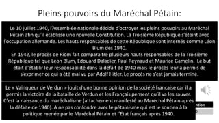 Pleins pouvoirs du Maréchal Pétain:
« Article unique.
L’Assemblée nationale donne tout pouvoir au gouvernement de la République, sous
l’autorité et la signature du maréchal Pétain, à l’effet de promulguer par un ou
plusieurs actes une nouvelle constitution de l’État français. Cette constitution devra
garantir les droits du Travail, de la Famille et de la Patrie.
Elle sera ratifiée par la Nation et appliquée par les Assemblées qu’elle aura créées. La
présente loi constitutionnelle, délibérée et adoptée par l’Assemblée nationale, sera
exécutée comme loi de l’État »
— Fait à Vichy, le 10 juillet 1940
Par le président de la République,
Albert Lebrun
Le maréchal de France, président du conseil,
Philippe Pétain.
Votes exprimés Majorité absolue Pour Contre Abstention
649 325 569 80 20
Le 10 juillet 1940, l’Assemblée nationale décide d’octroyer les pleins pouvoirs au Maréchal
Pétain afin qu’il établisse une nouvelle Constitution. La Troisième République s’éteint avec
l’occupation allemande. Les hauts responsables de cette République sont internés comme Léon
Blum dès 1940.
En 1942, le procès de Riom fait comparaitre plusieurs hauts responsables de la Troisième
République tel que Léon Blum, Edouard Daladier, Paul Reynaud et Maurice Gamelin. Le but
était d’établir leur responsabilité dans la défait de 1940 mais le procès leur a permis de
s’exprimer ce qui a été mal vu par Adolf Hitler. Le procès ne s’est jamais terminé.
Le « Vainqueur de Verdun » jouit d’une bonne opinion de la société française car il a
permis la victoire de la bataille de Verdun et les Français pensent qu’il va les sauver.
C’est la naissance du maréchalisme (attachement manifesté au Maréchal Pétain après
la défaite de 1940). A ne pas confondre avec le pétainisme qui est le soutien à la
politique menée par le Maréchal Pétain et l’Etat français après 1940.
 