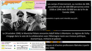 B. Un régime autoritaire et antirépublicain:
La « Révolution nationale » est une idéologie défendue par le régime de Vichy. Elle condamne
la « France et Cie » qui était basée sur la « Paresse, la Démagogie et l’Intenationalisme ». La
maison France penche sur des fondations détruites que sont « le capitalisme, le radicalisme,
l’égoïsme, le communisme, la juiverie, la démocratie » entre autres. Grâce au régime de Vichy
et des bases solides que sont « travail, famille, patrie » et des piliers comme « la discipline,
l’ordre, l’épargne, le courage, la légion, la paysannerie, l’artisanat et l’école », la maison France
a redoré son blason.
Les libertés fondamentales sont mises à mal :
- Les médias et le courrier sont censurés
- Les partis politiques, les associations et les réunions politiques sont prohibés.
« Art. 1°. – Il sera procédé à la révision de toutes les acquisitions de nationalité française
intervenues depuis la promulgation de la loi du 10 août 1927 sur la nationalité.
« Art. 3. – Le retrait de la nationalité française sera, s’il y a lieu, prononcé par décret pris sur le
rapport du garde des sceaux, ministre secrétaire d’Etat à la justice, et après avis de cette
commission.
« Ce décret fixera la date à laquelle remontera la perte de la qualité de Français.
« Cette mesure pourra être étendue à la femme et aux enfants de l’intéressé ».
Loi du 22 juillet 1940 sur la déchéance de la nationalité.
Une politique d’exclusion est menée contre les ennemis du nouveau régime:
- Plus de 15 000 personnes sont déchues de leur nationalité dont environ une moitié de Juifs.
- Toutes les personnes déchues de leur nationalité sont envoyés en camp d’internement.
Article 1 :
Est regardé comme juif, pour l'application de la présente loi, toute personne issue de trois grands-parents de race
juive ou de deux grands-parents de la même race, si son conjoint lui-même est juif.
Article 2 :
L'accès et l'exercice des fonctions publiques et mandats énumérés ci-après sont interdits aux juifs :
1. Chef de l'État, membre du Gouvernement,…
4. Membres des corps enseignants.
5. Officiers des armées de terre, de mer et de l'air…. »
Loi du 3 octobre 1940 sur le « premier statut des Juifs »
Les Juifs sont exclus de toutes les fonctions publiques et d’autres professions libérales à partir
du 3 octobre 1940.
Les camps d’internement, au nombre de 200,
accueillent près de 600 000 personnes entre
1938 et 1946 dont 50 000 lors de la fin de
l’année 1940.
Le 24 octobre 1940, le Maréchal Pétain rencontre Adolf Hitler à Montoire. Le régime de Vichy
s’engage dans la voie de la collaboration avec l’Allemagne nazie aux niveaux politique,
économique, militaire et policier.
 