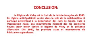 CONCLUSION:
Le Régime de Vichy est le fruit de la défaite française de 1940.
Ce régime antirépublicain rentre dans la voie de la collaboration et
participe activement à la déportation des Juifs de France. Face à
l’Occupation nazie, des mouvements naissent dès les premières
heures pour lutter contre le Régime de Vichy et la présence
allemande. Dès 1940, les premiers actes et mouvements de
Résistance apparaissent.
 
