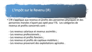 L'Impôt sur le Revenu (IR)
• L’IR s’applique aux revenus et profits des personnes physiques et des
personnes morales n’ayant pas opté pour l’IS. Les catégories de
revenus et profits concernés sont :
- Les revenus salariaux et revenus assimilés ;
- Les revenus professionnels ;
- Les revenus et profits fonciers ;
- Les revenus et profits de capitaux mobiliers ;
- Les revenus provenant des exploitations agricoles .
 