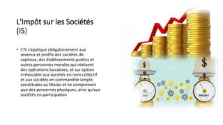 L'Impôt sur les Sociétés
(IS)
• L’IS s’applique obligatoirement aux
revenus et profits des sociétés de
capitaux, des établissements publics et
autres personnes morales qui réalisent
des opérations lucratives, et sur option
irrévocable aux sociétés en nom collectif
et aux sociétés en commandite simple,
constituées au Maroc et ne comprenant
que des personnes physiques, ainsi qu’aux
sociétés en participation
 
