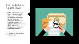 Taxe sur la Valeur
Ajoutée (TVA)
• La TVA est une taxe sur le
chiffre d’affaires (CA) qui
s’applique aux activités
industrielles, artisanales,
commerciales, aux
professions libérales, aux
travaux immobiliers et
opérations immobilières ainsi
qu’aux opérations
d’importation réalisés au
territoire marocaine.
• 2 régimes de TVA : débit ou
encaissement.
 