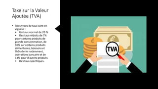Taxe sur la Valeur
Ajoutée (TVA)
• Trois types de taux sont en
vigueur :
• Un taux normal de 20 %
• Des taux réduits de 7%
pour certains produits de
grande consommation, de
10% sur certains produits
alimentaires, boissons et
l'hôtellerie notamment,
opérations bancaire et de
14% pour d'autres produits
• Des taux spécifiques.
 