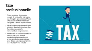 Taxe
professionnelle
• Toute personne physique ou
morale de nationalité marocaine
ou étrangère qui exerce au Maroc
une activité professionnelle est
assujettie à la taxe Professionnelle.
• Les activités professionnelles sont
classées, d’après leur nature, dans
l’une des classes de la
nomenclature des professions
• Bénéficient de l’exonération totale
temporaire toute activité
professionnelle nouvellement
créée, pendant une période de
cinq (5) ans à compter de l’année
du début de ladite activité.
 