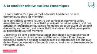 La constitution d’un groupe TVA nécessite l’existence de liens
économiques entre les membres.
Sont considérés comme liés entre eux sur le plan économique les
assujettis exerçant soit une activité principale de même nature, soit des
activités interdépendantes, complémentaires ou poursuivant un objectif
économique commun, soit une activité réalisée en totalité ou en partie
au bénéfice des autres membres.
L’existence de liens économiques peut être établie par tout moyen et
résulter d’une combinaison de ces différents critères. Pour chaque
membre, l’existence de liens économiques est caractérisée dès lors que
de tels liens peuvent être démontrés avec au moins un autre membre de
l’assujetti unique.
2. La condition relative aux liens économiques
10
 