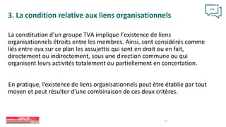 11
3. La condition relative aux liens organisationnels
La constitution d’un groupe TVA implique l’existence de liens
organisationnels étroits entre les membres. Ainsi, sont considérés comme
liés entre eux sur ce plan les assujettis qui sont en droit ou en fait,
directement ou indirectement, sous une direction commune ou qui
organisent leurs activités totalement ou partiellement en concertation.
En pratique, l’existence de liens organisationnels peut être établie par tout
moyen et peut résulter d’une combinaison de ces deux critères.
 
