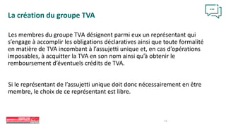 12
La création du groupe TVA
Les membres du groupe TVA désignent parmi eux un représentant qui
s’engage à accomplir les obligations déclaratives ainsi que toute formalité
en matière de TVA incombant à l’assujetti unique et, en cas d’opérations
imposables, à acquitter la TVA en son nom ainsi qu’à obtenir le
remboursement d’éventuels crédits de TVA.
Si le représentant de l’assujetti unique doit donc nécessairement en être
membre, le choix de ce représentant est libre.
 