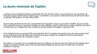 14
La durée minimale de l’option
L’option couvre obligatoirement une période de trois années civiles. En conséquence, les membres de
l’assujetti unique ayant exercé l’option pour sa création au 1er janvier 2024 sont tenus de demeurer dans
ce groupe TVA jusqu’au 31 décembre 2026.
Durant cette période de trois ans, le périmètre de l’assujetti unique ne peut être modifié. Aucune sortie
n’est autorisée et aucun nouveau membre ne peut adhérer, sauf si cette sortie ou cette adhésion est liée à
la disparition ou à l’apparition des conditions qui permettent d’intégrer le groupe TVA.
Ainsi l’appartenance au groupe TVA cesse de plein droit à compter du premier jour du mois suivant celui
au cours duquel un de ses membres viendrait à ne plus remplir les conditions de liens permettant
d’intégrer le périmètre de l’assujetti unique.
De même, un assujetti qui ne remplissait pas les conditions de liens au jour de l’exercice de l’option peut
intégrer l’assujetti unique avant la fin de la période obligatoire dès lors qu’il remplit par la suite les
conditions requises.
 