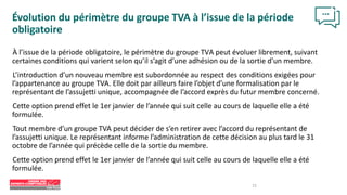 15
Évolution du périmètre du groupe TVA à l’issue de la période
obligatoire
À l’issue de la période obligatoire, le périmètre du groupe TVA peut évoluer librement, suivant
certaines conditions qui varient selon qu’il s’agit d’une adhésion ou de la sortie d’un membre.
L’introduction d’un nouveau membre est subordonnée au respect des conditions exigées pour
l’appartenance au groupe TVA. Elle doit par ailleurs faire l’objet d’une formalisation par le
représentant de l’assujetti unique, accompagnée de l’accord exprès du futur membre concerné.
Cette option prend effet le 1er janvier de l’année qui suit celle au cours de laquelle elle a été
formulée.
Tout membre d’un groupe TVA peut décider de s’en retirer avec l’accord du représentant de
l’assujetti unique. Le représentant informe l’administration de cette décision au plus tard le 31
octobre de l’année qui précède celle de la sortie du membre.
Cette option prend effet le 1er janvier de l’année qui suit celle au cours de laquelle elle a été
formulée.
 