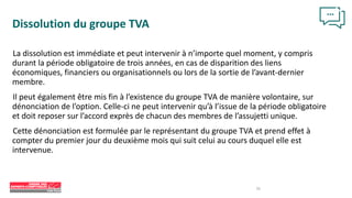 16
Dissolution du groupe TVA
La dissolution est immédiate et peut intervenir à n’importe quel moment, y compris
durant la période obligatoire de trois années, en cas de disparition des liens
économiques, financiers ou organisationnels ou lors de la sortie de l’avant-dernier
membre.
Il peut également être mis fin à l’existence du groupe TVA de manière volontaire, sur
dénonciation de l’option. Celle-ci ne peut intervenir qu’à l’issue de la période obligatoire
et doit reposer sur l’accord exprès de chacun des membres de l’assujetti unique.
Cette dénonciation est formulée par le représentant du groupe TVA et prend effet à
compter du premier jour du deuxième mois qui suit celui au cours duquel elle est
intervenue.
 