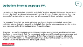 18
Opérations internes au groupe TVA
Les membres du groupe TVA n’ont plus la qualité d’assujetti, mais en constituent des secteurs
distincts d’activité. Les rémunérations versées au titre de ces opérations constituent donc des
virements financiers internes qui ne sont pas à la contrepartie d’une opération imposable.
On notera qu’il ne s’agit pas d’une opération placée hors du champ de la TVA, mais d’une
opération interne étrangère au système de la TVA. Cela signifie notamment que ces flux restent
sans incidence sur les droits à déduction de l’assujetti unique.
Attention : Les opérations internes ne sont pas soumises aux règles relatives à l’établissement
des factures en matière de TVA. Par conséquent, les factures afférentes à ces opérations ne sont
notamment pas concernées par l’obligation de faire figurer les noms complets, adresse et
numéro d’identification à la TVA de l’assujetti unique et du membre concerné, ainsi qu’une
mention faisant état de l’existence de l’assujetti unique.
 