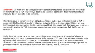 19
Attention : Les membres de l’assujetti unique conservent toutefois leurs numéros individuels
d’identification à la TVA respectifs, à des fins de suivi des opérations des différents secteurs
d’activité de cet assujetti et de contrôle.
De même, ceux-ci conservent leurs obligations fiscales autres que celles relatives à la TVA et
notamment l’obligation de déclarer et payer individuellement les taxes assimilées et les taxes
intérieures de consommation dont ils sont redevables à titre personnel. Ces taxes sont reportées
sur une déclaration de TVA vierge pour permettre au membre du groupe TVA d’effectuer le
paiement.
Enfin, il est important de noter que chacun des membres du groupe, y compris d’ailleurs le
représentant, doit souscrire non seulement le formulaire n° 3310 A pour les taxes annexes, mais
également le formulaire n° 3310 M AU pour les opérations internes. Ce formulaire est une
annexe à la déclaration de chiffre d’affaires. On constate ainsi que la création du groupe TVA ne
permet nullement de réduire le nombre de déclarations, bien au contraire.
 