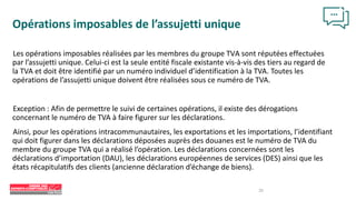 20
Opérations imposables de l’assujetti unique
Les opérations imposables réalisées par les membres du groupe TVA sont réputées effectuées
par l’assujetti unique. Celui-ci est la seule entité fiscale existante vis-à-vis des tiers au regard de
la TVA et doit être identifié par un numéro individuel d’identification à la TVA. Toutes les
opérations de l’assujetti unique doivent être réalisées sous ce numéro de TVA.
Exception : Afin de permettre le suivi de certaines opérations, il existe des dérogations
concernant le numéro de TVA à faire figurer sur les déclarations.
Ainsi, pour les opérations intracommunautaires, les exportations et les importations, l’identifiant
qui doit figurer dans les déclarations déposées auprès des douanes est le numéro de TVA du
membre du groupe TVA qui a réalisé l’opération. Les déclarations concernées sont les
déclarations d’importation (DAU), les déclarations européennes de services (DES) ainsi que les
états récapitulatifs des clients (ancienne déclaration d’échange de biens).
 