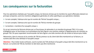 21
Les conséquences sur la facturation
Pour les opérations réalisées par l’assujetti unique, les factures émises par le membre les ayant effectuées doivent en
principe comporter, outre les mentions obligatoires générales et celles spécifiques aux opérations réalisées
 le nom complet, l’adresse ainsi que le numéro de TVA de l’assujetti unique ;
 le nom complet, l’adresse ainsi que le numéro de TVA du membre du groupe
 la mention « membre d’un assujetti unique »
En ce qui concerne les factures émises par un fournisseur et adressées à un membre du groupe TVA, il n’y a pas
d’obligation pour le fournisseur ou le prestataire de faire figurer une mention relative à l’appartenance du membre au
groupe TVA. On peut cependant recommander de faire figurer une telle mention afin de rendre la facture plus lisible.
Néanmoins, dans la mesure où le numéro de TVA du preneur ou du client doit être mentionné sur la facture, ce
numéro doit être celui attribué à l’assujetti unique
Attention : Pour éviter toute confusion, seul le numéro de TVA attribué à l’assujetti unique doit être mentionné sur la
facture. Le numéro de TVA du membre ne doit donc pas être mentionné.
 