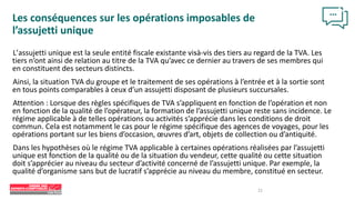 22
Les conséquences sur les opérations imposables de
l’assujetti unique
L’assujetti unique est la seule entité fiscale existante vis
-à-vis des tiers au regard de la TVA. Les
tiers n’ont ainsi de relation au titre de la TVA qu’avec ce dernier au travers de ses membres qui
en constituent des secteurs distincts.
Ainsi, la situation TVA du groupe et le traitement de ses opérations à l’entrée et à la sortie sont
en tous points comparables à ceux d’un assujetti disposant de plusieurs succursales.
Attention : Lorsque des règles spécifiques de TVA s’appliquent en fonction de l’opération et non
en fonction de la qualité de l’opérateur, la formation de l’assujetti unique reste sans incidence. Le
régime applicable à de telles opérations ou activités s’apprécie dans les conditions de droit
commun. Cela est notamment le cas pour le régime spécifique des agences de voyages, pour les
opérations portant sur les biens d’occasion, œuvres d’art, objets de collection ou d’antiquité.
Dans les hypothèses où le régime TVA applicable à certaines opérations réalisées par l’assujetti
unique est fonction de la qualité ou de la situation du vendeur, cette qualité ou cette situation
doit s’apprécier au niveau du secteur d’activité concerné de l’assujetti unique. Par exemple, la
qualité d’organisme sans but de lucratif s’apprécie au niveau du membre, constitué en secteur.
 