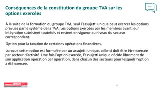 23
Conséquences de la constitution du groupe TVA sur les
options exercées
À la suite de la formation du groupe TVA, seul l’assujetti unique peut exercer les options
prévues par le système de la TVA. Les options exercées par les membres avant leur
intégration subsistent toutefois et restent en vigueur au niveau du secteur
correspondant.
Option pour la taxation de certaines opérations financières.
Lorsque cette option est formulée par un assujetti unique, celle-ci doit être être exercée
par secteur d’activité. Une fois l’option exercée, l’assujetti unique décide librement de
son application opération par opération, dans chacun des secteurs pour lesquels l’option
a été exercée.
 