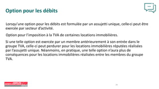 24
Option pour les débits
Lorsqu’une option pour les débits est formulée par un assujetti unique, celle-ci peut être
exercée par secteur d’activité.
Option pour l’imposition à la TVA de certaines locations immobilières.
Si une telle option est exercée par un membre antérieurement à son entrée dans le
groupe TVA, celle-ci peut perdurer pour les locations immobilières réputées réalisées
par l’assujetti unique. Néanmoins, en pratique, une telle option n’aura plus de
conséquences pour les locations immobilières réalisées entre les membres du groupe
TVA.
 
