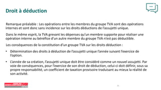 25
Droit à déduction
Remarque préalable : Les opérations entre les membres du groupe TVA sont des opérations
internes et sont donc sans incidence sur les droits déductions de l’assujetti unique.
Dans le même esprit, la TVA grevant les dépenses qu’un membre supporte pour réaliser une
opération interne au bénéfice d’un autre membre du groupe TVA n’est pas déductible.
Les conséquences de la constitution d’un groupe TVA sur les droits déduction :
• Détermination des droits à déduction de l’assujetti unique l’année suivant l’exercice de
l’option.
• L’année de sa création, l’assujetti unique doit être considéré comme un nouvel assujetti. Par
voie de conséquences, pour l’exercice de son droit de déduction, celui-ci doit définir, sous sa
propre responsabilité, un coefficient de taxation provisoire traduisant au mieux la réalité de
son activité.
 