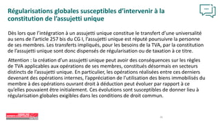 26
Régularisations globales susceptibles d’intervenir à la
constitution de l’assujetti unique
Dès lors que l’intégration à un assujetti unique constitue le transfert d’une universalité
au sens de l’article 257 bis du CG I, l’assujetti unique est réputé poursuivre la personne
de ses membres. Les transferts impliqués, pour les besoins de la TVA, par la constitution
de l’assujetti unique sont donc dispensés de régularisation ou de taxation à ce titre.
Attention : la création d’un assujetti unique peut avoir des conséquences sur les règles
de TVA applicables aux opérations de ses membres, constitués désormais en secteurs
distincts de l’assujetti unique. En particulier, les opérations réalisées entre ces derniers
devenant des opérations internes, l’appréciation de l’utilisation des biens immobilisés du
membre à des opérations ouvrant droit à déduction peut évoluer par rapport à ce
qu’elles pouvaient être initialement. Ces évolutions sont susceptibles de donner lieu à
régularisation globales exigibles dans les conditions de droit commun.
 