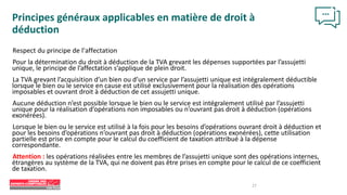 27
Principes généraux applicables en matière de droit à
déduction
Respect du principe de l’affectation
Pour la détermination du droit à déduction de la TVA grevant les dépenses supportées par l’assujetti
unique, le principe de l’affectation s’applique de plein droit.
La TVA grevant l’acquisition d’un bien ou d’un service par l’assujetti unique est intégralement déductible
lorsque le bien ou le service en cause est utilisé exclusivement pour la réalisation des opérations
imposables et ouvrant droit à déduction de cet assujetti unique.
Aucune déduction n’est possible lorsque le bien ou le service est intégralement utilisé par l’assujetti
unique pour la réalisation d’opérations non imposables ou n’ouvrant pas droit à déduction (opérations
exonérées).
Lorsque le bien ou le service est utilisé à la fois pour les besoins d’opérations ouvrant droit à déduction et
pour les besoins d’opérations n’ouvrant pas droit à déduction (opérations exonérées), cette utilisation
partielle est prise en compte pour le calcul du coefficient de taxation attribué à la dépense
correspondante.
Attention : les opérations réalisées entre les membres de l’assujetti unique sont des opérations internes,
étrangères au système de la TVA, qui ne doivent pas être prises en compte pour le calcul de ce coefficient
de taxation.
 