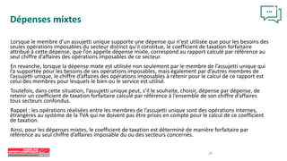 28
Dépenses mixtes
Lorsque le membre d’un assujetti unique supporte une dépense qui n’est utilisée que pour les besoins des
seules opérations imposables du secteur distinct qu’il constitue, le coefficient de taxation forfaitaire
attribué à cette dépense, que l’on appelle dépense mixte, correspond au rapport calculé par référence au
seul chiffre d’affaires des opérations imposables de ce secteur.
En revanche, lorsque la dépense mixte est utilisée non seulement par le membre de l’assujetti unique qui
l’a supportée pour les besoins de ses opérations imposables, mais également par d’autres membres de
l’assujetti unique, le chiffre d’affaires des opérations imposables à retenir pour le calcul de ce rapport est
celui des membres pour lesquels le bien ou le service est utilisé.
Toutefois, dans cette situation, l’assujetti unique peut, s’il le souhaite, choisir, dépense par dépense, de
retenir un coefficient de taxation forfaitaire calculé par référence à l’ensemble de son chiffre d’affaires
tous secteurs confondus.
Rappel : les opérations réalisées entre les membres de l’assujetti unique sont des opérations internes,
étrangères au système de la TVA qui ne doivent pas être prises en compte pour le calcul de ce coefficient
de taxation.
Ainsi, pour les dépenses mixtes, le coefficient de taxation est déterminé de manière forfaitaire par
référence au seul chiffre d’affaires imposable du ou des secteurs concernés.
 