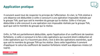 29
Application pratique
Il convient avant tout de respecter le principe de l’affectation. En clair, la TVA relative à
une dépense est déductible si celle-ci concourt à une opération imposable réalisée par
le groupe TVA, quel que soit le membre du groupe qui la réalise. Celle-ci n’est pas
déductible si elle concourt à une opération non imposable réalisée par le groupe TVA,
quel que soit le membre du groupe qui la réalise.
Enfin, la TVA est partiellement déductible, après l’application d’un coefficient de taxation
forfaitaire, si celle-ci concourt à la fois à des opérations qui ouvrent droit à déduction et
à des opérations qui n’y n’ouvrent pas droit, c’est-à-dire des opérations exonérées, quel
que soit le membre du groupe TVA qui les réalise. Dans cette hypothèse il convient
d’appliquer le calcul du coefficient de taxation forfaitaire relatif aux dépenses mixtes (cf.
supra).
 