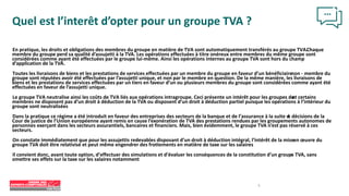 En pratique, les droits et obligations des membres du groupe en matière de TVA sont automatiquement transférés au groupe TVA.Chaque
membre du groupe perd sa qualité d’assujetti à la TVA. Les opérations effectuées à titre onéreux entre membres du même groupe sont
considérées comme ayant été effectuées par le groupe lui-même. Ainsi les opérations internes au groupe TVA sont hors du champ
d’application de la TVA.
Toutes les livraisons de biens et les prestations de services effectuées par un membre du groupe en faveur d’un bénéficiaire
non - membre du
groupe sont réputées avoir été effectuées par l’assujetti unique, et non par le membre en question. De la même manière, les livraisons de
biens et les prestations de services effectuées par un tiers en faveur d’un ou plusieurs membres du groupe sont considérées comme ayant été
effectuées en faveur de l’assujetti unique.
Le groupe TVA neutralise ainsi les coûts de TVA liés aux opérations intragroupe. Ceci présente un intérêt pour les groupes do
nt certains
membres ne disposent pas d’un droit à déduction de la TVA ou disposent d’un droit à déduction partiel puisque les opérations à l’intérieur du
groupe sont neutralisées
Dans la pratique ce régime a été introduit en faveur des entreprises des secteurs de la banque et de l’assurance à la suite d
e décisions de la
Cour de justice de l’Union européenne ayant remis en cause l’exonération de TVA des prestations rendues par les groupements autonomes de
personnes exerçant dans les secteurs assurantiels, bancaires et financiers. Mais, bien évidemment, le groupe TVA n’est pas réservé à ces
secteurs.
On constate immédiatement que pour les assujettis redevables disposant d’un droit à déduction intégral, l’intérêt de la miseen œuvre du
groupe TVA doit être relativisé et peut même engendrer des frottements en matière de taxe sur les salaires
Il convient donc, avant toute option, d’effectuer des simulations et d’évaluer les conséquences de la constitution d’un groupe TVA, sans
omettre ses effets sur la taxe sur les salaires notamment
Quel est l’interêt d’opter pour un groupe TVA ?
5
 