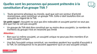 1. Toute personne physique ou morale, quel que soit son secteur d’activité
économique, peut constituer un groupe TVA. Celle-ci doit toutefois être un
assujetti au regard de la TVA
Un petit rappel : Assujetti ne veut pas dire redevable et assujetti partiel ne veut pas
dire que l’on ne soit pas assujetti
• Un groupe de TVA doit être constitué par au moins deux assujettis. Le nombre de
membres du groupe n’est en revanche pas limité
Attention :
• Bien que lui-même assujetti, un assujetti unique ne peut pas être membre d’un
autre assujetti unique
• Une fois l’assujetti unique constitué, ses membres perdent leur qualité d’assujetti à
la TVA. En conséquence ils ne peuvent appartenir qu’à un seul assujetti unique.
Quelles sont les personnes qui peuvent prétendre à la
constitution d’un groupe TVA ?
6
 