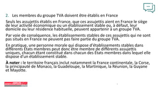 2. Les membres du groupe TVA doivent être établis en France
Seuls les assujettis établis en France, que ces assujettis aient en France le siège
de leur activité économique ou un établissement stable ou, à défaut, leur
domicile ou leur résidence habituelle, peuvent appartenir à un groupe TVA.
Par voie de conséquence, les établissements stables de ces assujettis qui ne sont
pas situés en France ne peuvent pas faire partie du groupe TVA.
En pratique, une personne morale qui dispose d’établissements stables dans
différents États membres peut donc être membre de différents assujettis
uniques, chacun étant constitué dans chacun des États membres dans lequel elle
dispose d’un établissement stable.
À noter : le territoire français inclut notamment la France continentale, la Corse,
la principauté de Monaco, la Guadeloupe, la Martinique, la Réunion, la Guyane
et Mayotte.
7
 