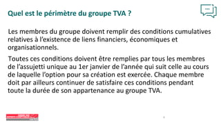 Les membres du groupe doivent remplir des conditions cumulatives
relatives à l’existence de liens financiers, économiques et
organisationnels.
Toutes ces conditions doivent être remplies par tous les membres
de l’assujetti unique au 1er janvier de l’année qui suit celle au cours
de laquelle l’option pour sa création est exercée. Chaque membre
doit par ailleurs continuer de satisfaire ces conditions pendant
toute la durée de son appartenance au groupe TVA.
Quel est le périmètre du groupe TVA ?
8
 