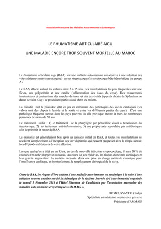 Association Marocaine des Maladies Auto-immunes et Systémiques
LE RHUMATISME ARTICULAIRE AIGU
UNE MALADIE ENCORE TROP SOUVENT MORTELLE AU MAROC
Le rhumatisme articulaire aigu (RAA) est une maladie auto-immune consécutive à une infection des
voies aériennes supérieures (angine) par un streptocoque (le streptocoque bêta-hémolytique du groupe
A).
Le RAA affecte surtout les enfants entre 5 à 15 ans. Les manifestations les plus fréquentes sont une
fièvre, une polyarthrite et une cardite (inflammation des tissus du cœur). Des mouvements
involontaires et contractions des muscles du tronc et des extrémités (appelés chorée de Sydenham ou
danse de Saint-Guy) se produisent parfois aussi chez les enfants.
La maladie met le pronostic vital en jeu en entraînant des pathologies des valves cardiaques (les
valves sont des clapets à l'entrée et la sortie et entre les différentes parties du cœur). C’est une
pathologie fréquente surtout dans les pays pauvres où elle provoque encore la mort de nombreuses
personnes de moins de 50 ans.
Le traitement inclut : 1) le traitement de la pharyngite par pénicilline visant à l'éradication du
streptocoque, 2) un traitement anti-inflammatoire, 3) une prophylaxie secondaire par antibiotiques
afin de prévenir le retour du RAA.
Le pronostic est généralement bon après un épisode initial de RAA, et toutes les manifestations se
résolvent complètement, à l'exception des valvulopathies qui peuvent progresser avec le temps, surtout
lors d'épisodes ultérieures de cette affection.
Lorsque quelqu'un a déjà eu un RAA, en cas de nouvelle infection streptococcique, il aura 50 % de
chances d'en redévelopper un nouveau. Au cours de ces récidives, les risques d'atteintes cardiaques et
leur gravité augmentent. La maladie nécessite alors une prise en charge médicale chronique pour
l'insuffisance cardiaque, et éventuellement, le remplacement chirurgical de la valve.
Outre le RAA, les risques d’être atteints d’une maladie auto-immune ou systémique à la suite d’une
infection souvent anodine ont été la thématique de la sixième journée de l’auto-immunité organisée
le samedi 5 Novembre 2016 à l’Hôtel Sheraton de Casablanca par l’association marocaine des
maladies auto-immunes et systémiques «AMMAIS ».
DR MOUSSAYER Khadija
Spécialiste en médecine interne et en gériatrie
Présidente d’AMMAIS
 