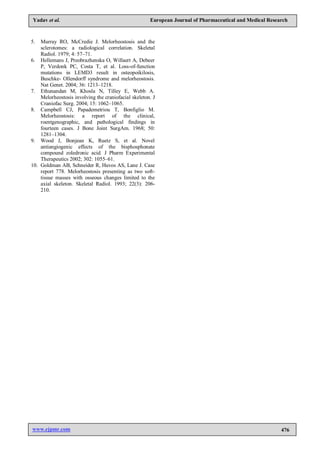 www.ejpmr.com 476
Yadav et al. European Journal of Pharmaceutical and Medical Research
5. Murray RO, McCredie J. Melorheostosis and the
sclerotomes: a radiological correlation. Skeletal
Radiol. 1979; 4: 57–71.
6. Hellemans J, Preobrazhenska O, Willaert A, Debeer
P, Verdonk PC, Costa T, et al. Loss-of-function
mutations in LEMD3 result in osteopoikilosis,
Buschke- Ollendorff syndrome and melorheostosis.
Nat Genet. 2004; 36: 1213–1218.
7. Ethunandan M, Khosla N, Tilley E, Webb A.
Melorheostosis involving the craniofacial skeleton. J
Craniofac Surg. 2004; 15: 1062–1065.
8. Campbell CJ, Papademetriou T, Bonfiglio M.
Melorheostosis: a report of the clinical,
roentgenographic, and pathological findings in
fourteen cases. J Bone Joint SurgAm. 1968; 50:
1281–1304.
9. Wood J, Bonjean K, Ruetz S, et al. Novel
antiangiogenic effects of the bisphosphonate
compound zoledronic acid. J Pharm Experimental
Therapeutics 2002; 302: 1055–61.
10. Goldman AB, Schneider R, Huvos AS, Lane J. Case
report 778. Melorheostosis presenting as two soft-
tissue masses with osseous changes limited to the
axial skeleton. Skeletal Radiol. 1993; 22(3): 206-
210.
 