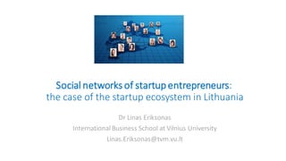 Social networks of startupentrepreneurs:
the case of the startup ecosystem in Lithuania
Dr Linas Eriksonas
International Business School at Vilnius University
Linas.Eriksonas@tvm.vu.lt
 