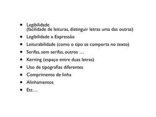 • Legibilidade  
(facilidade de leituras, distinguir letras uma das outras)
• Legibilidade x Expressão
• Leiturabilidade (como o tipo se comporta no texto)
• Serifas, sem serifas, outros …
• Kerning (espaço entre duas letras)
• Uso de tipograﬁas diferentes
• Comprimento de linha
• Alinhamentos
• Etc…
 