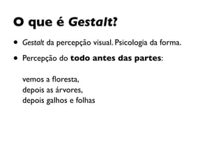 O que é Gestalt?
• Gestalt da percepção visual. Psicologia da forma.
• Percepção do todo antes das partes:  
 
vemos a ﬂoresta,  
depois as árvores,  
depois galhos e folhas
 