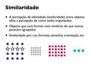 Similaridade
• A percepção de identidade (similaridade) entre objetos
afeta a percepção de como estão organizados
• Objetos que com formas mais similares do que outras
parecem agrupados
• Similaridade por: cor, formato, tamanho, orientação, etc
 