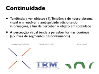 Continuidade
• Tendência a ver objetos (1).Tendência de nosso sistema
visual em resolver a ambiguidade adicionando
informações, a ﬁm de perceber o objeto em totalidade
• A percepção visual tende a perceber formas contínua
(ao invés de segmentos descontinuados)
4 linhas que se unem? ou 2 linhas? são 1 ou 3 cobras?falta algo no I, no B e no M?
 