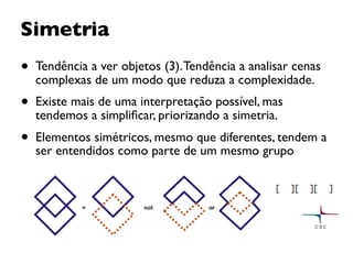 Simetria
• Tendência a ver objetos (3).Tendência a analisar cenas
complexas de um modo que reduza a complexidade.
• Existe mais de uma interpretação possível, mas
tendemos a simpliﬁcar, priorizando a simetria.
• Elementos simétricos, mesmo que diferentes, tendem a
ser entendidos como parte de um mesmo grupo
 