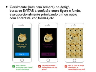 • Geralmente (mas nem sempre) no design,  
busca-se EVITAR a confusão entre ﬁgura e fundo, 
e proporcionalmente priorizando um ou outro 
com contraste, cor, formas, etc
 