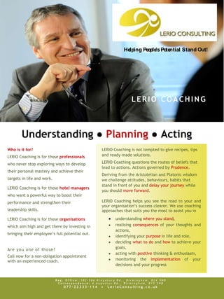 Helping People’s Potential S tand Out!




                                                                  LERIO COACHING



        Understanding ● Planning ● Acting
Who is it for?                                     LERIO Coaching is not tempted to give recipes, tips
LERIO Coaching is for those professionals          and ready-made solutions.

who never stop exploring ways to develop           LERIO Coaching questions the routes of beliefs that
                                                   lead to actions. Actions governed by Prudence.
their personal mastery and achieve their
                                                   Deriving from the Aristotelian and Platonic wisdom
targets in life and work.                          we challenge attitudes, behaviours, habits that
                                                   stand in front of you and delay your journey while
LERIO Coaching is for those hotel managers
                                                   you should move forward.
who want a powerful way to boost their
performance and strengthen their                   LERIO Coaching helps you see the road to your and
                                                   your organisation’s success clearer. We use coaching
leadership skills.                                 approaches that suits you the most to assist you in

LERIO Coaching is for those organisations                 understanding where you stand,
which aim high and get there by investing in              realising consequences of your thoughts and
                                                          actions,
bringing their employee’s full potential out.
                                                          identifying your purpose in life and role,
                                                          deciding what to do and how to achieve your
Are you one of those?                                     goals,
                                                          acting with positive thinking & enthusiasm,
Call now for a non-obligation appointment
with an experienced coach.                                monitoring the implementation of your
                                                          decisions and your progress


                            Reg. Office: 582-586 Kingsbury Rd., Birmingham, B24 9ND
                             Correspondence: 6 Augustus Rd., Birmingham, B15 3NB
                                077·22333·114     •   LerioConsulting.co.uk
 